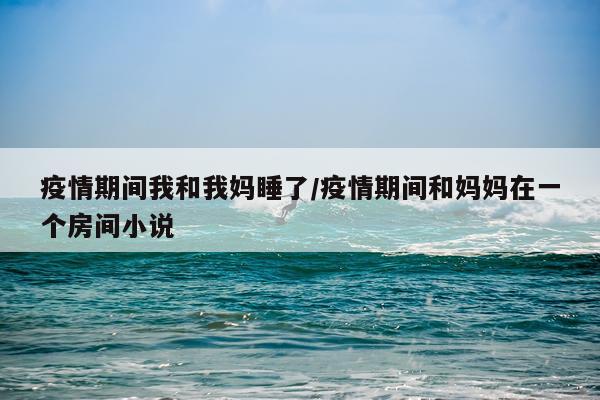 疫情期间我和我妈睡了/疫情期间和妈妈在一个房间小说