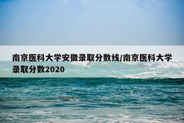 南京医科大学安徽录取分数线/南京医科大学录取分数2020