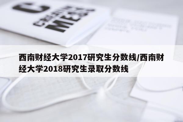 西南财经大学2017研究生分数线/西南财经大学2018研究生录取分数线