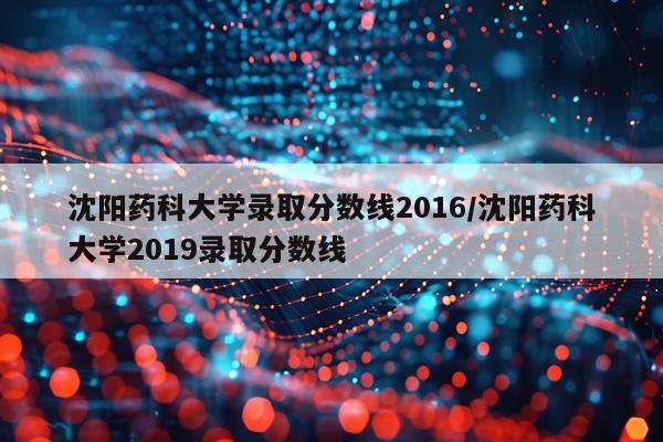 沈阳药科大学录取分数线2016/沈阳药科大学2019录取分数线