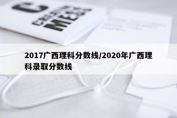 2017广西理科分数线/2020年广西理科录取分数线