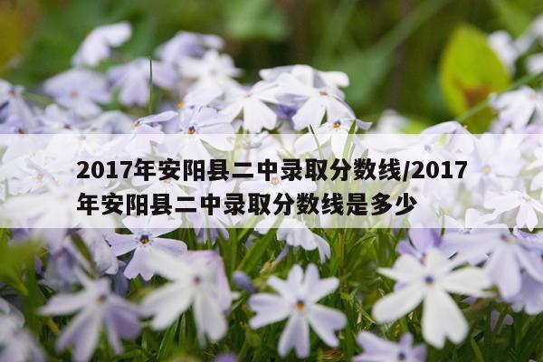 2017年安阳县二中录取分数线/2017年安阳县二中录取分数线是多少