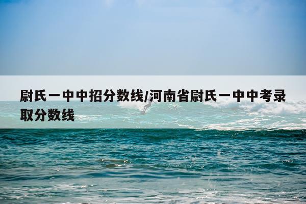 尉氏一中中招分数线/河南省尉氏一中中考录取分数线