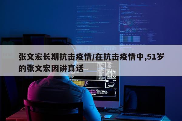 张文宏长期抗击疫情/在抗击疫情中,51岁的张文宏因讲真话