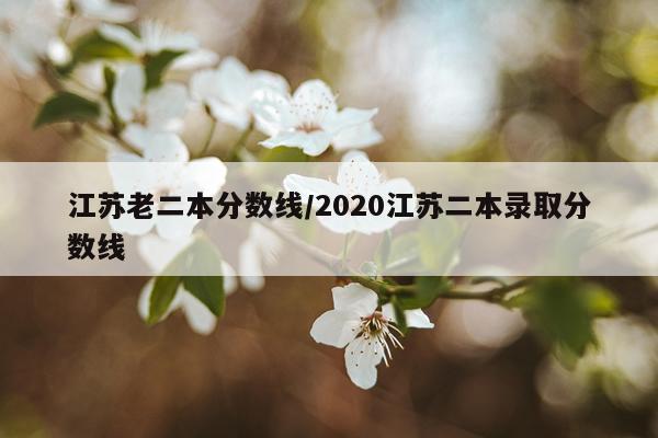 江苏老二本分数线/2020江苏二本录取分数线