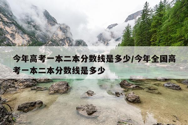 今年高考一本二本分数线是多少/今年全国高考一本二本分数线是多少