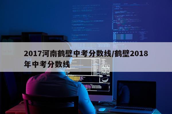 2017河南鹤壁中考分数线/鹤壁2018年中考分数线