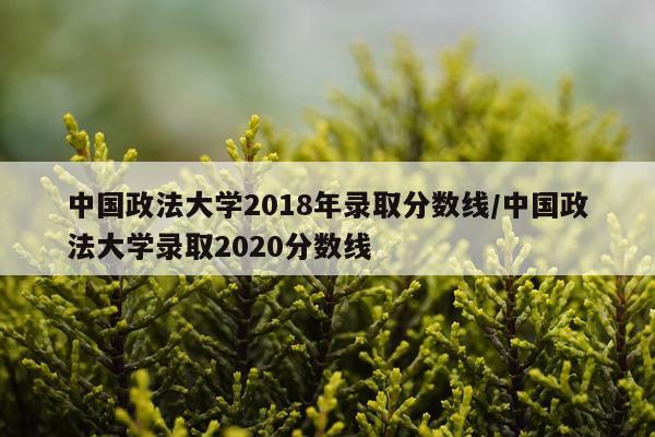 中国政法大学2018年录取分数线/中国政法大学录取2020分数线