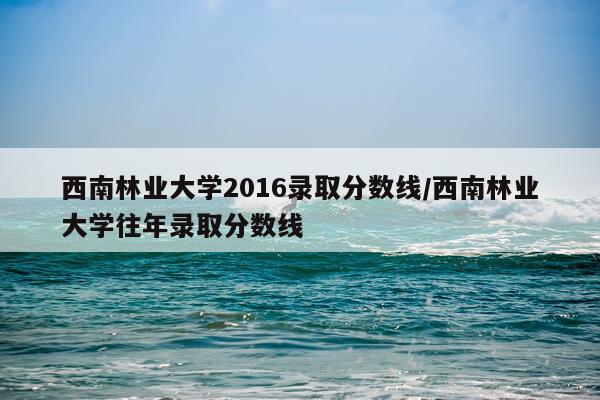 西南林业大学2016录取分数线/西南林业大学往年录取分数线
