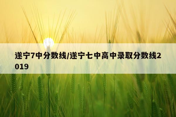遂宁7中分数线/遂宁七中高中录取分数线2019