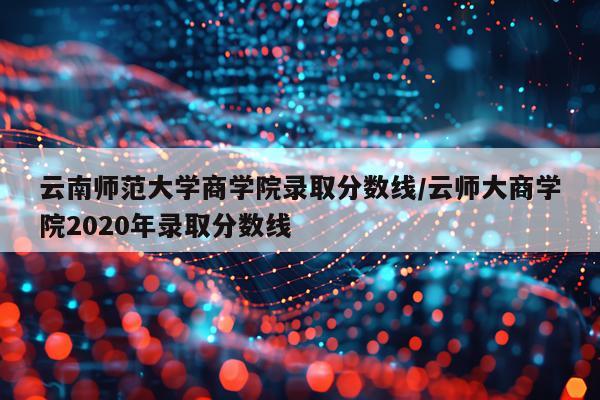 云南师范大学商学院录取分数线/云师大商学院2020年录取分数线