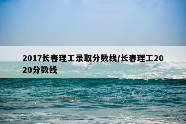 2017长春理工录取分数线/长春理工2020分数线