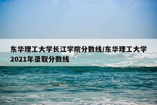 东华理工大学长江学院分数线/东华理工大学2021年录取分数线