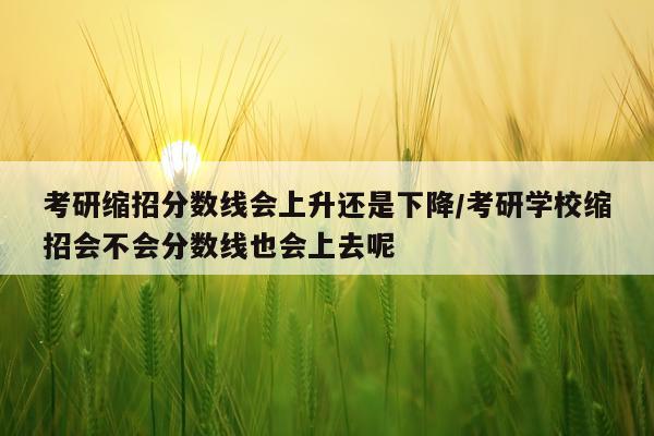 考研缩招分数线会上升还是下降/考研学校缩招会不会分数线也会上去呢