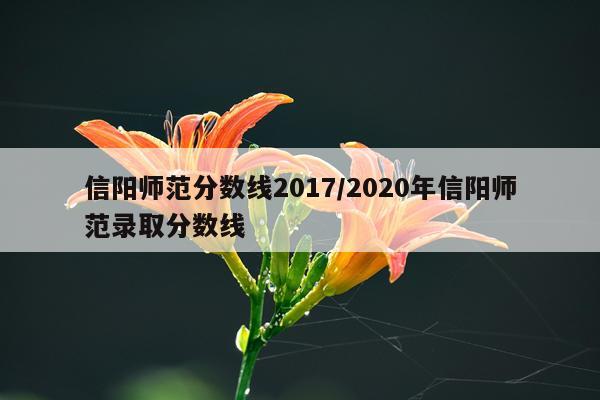 信阳师范分数线2017/2020年信阳师范录取分数线