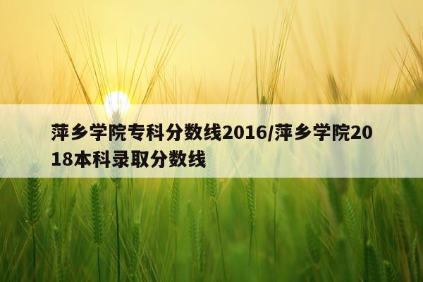 萍乡学院专科分数线2016/萍乡学院2018本科录取分数线