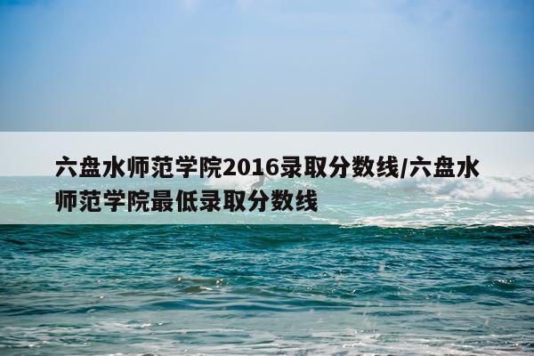 六盘水师范学院2016录取分数线/六盘水师范学院最低录取分数线