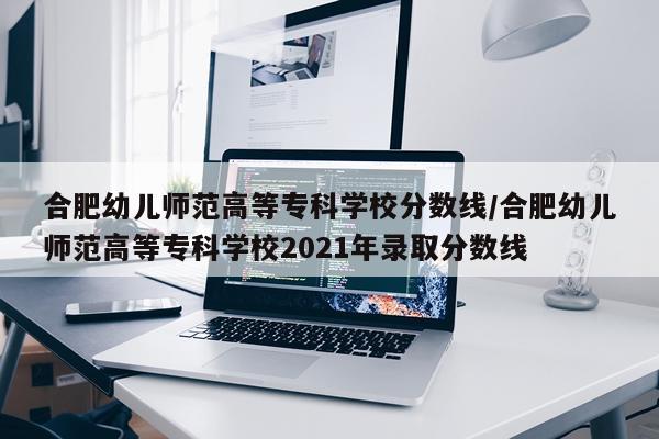 合肥幼儿师范高等专科学校分数线/合肥幼儿师范高等专科学校2021年录取分数线
