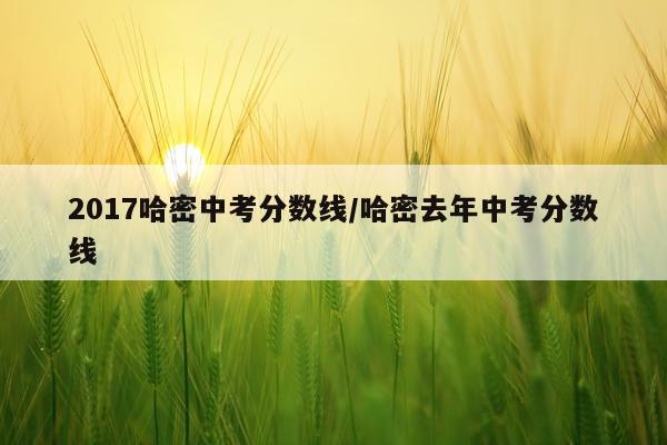 2017哈密中考分数线/哈密去年中考分数线