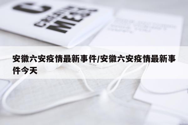 安徽六安疫情最新事件/安徽六安疫情最新事件今天