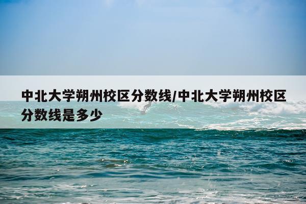中北大学朔州校区分数线/中北大学朔州校区分数线是多少