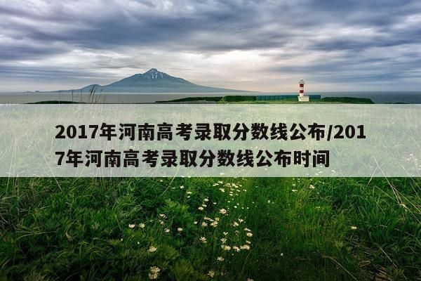 2017年河南高考录取分数线公布/2017年河南高考录取分数线公布时间