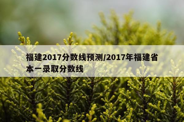 福建2017分数线预测/2017年福建省本一录取分数线