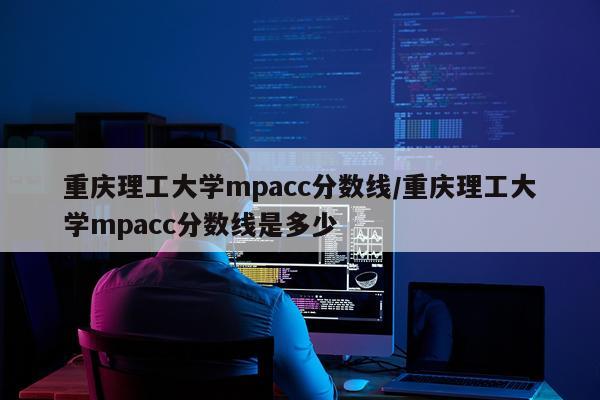 重庆理工大学mpacc分数线/重庆理工大学mpacc分数线是多少
