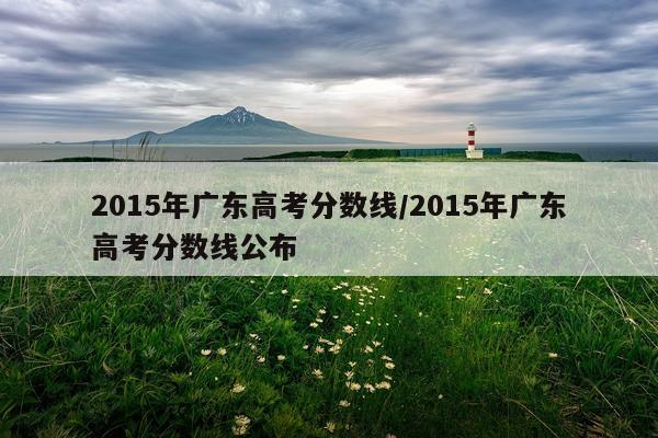 2015年广东高考分数线/2015年广东高考分数线公布