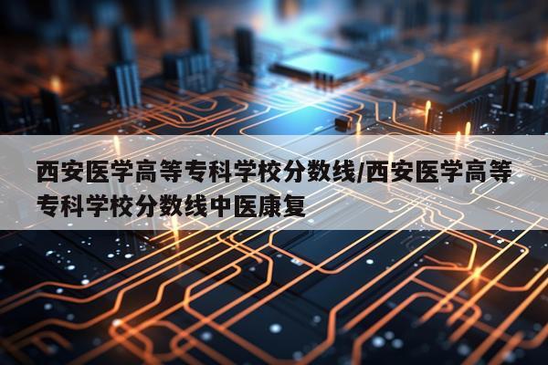西安医学高等专科学校分数线/西安医学高等专科学校分数线中医康复