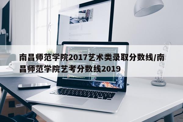 南昌师范学院2017艺术类录取分数线/南昌师范学院艺考分数线2019
