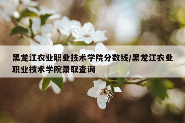 黑龙江农业职业技术学院分数线/黑龙江农业职业技术学院录取查询