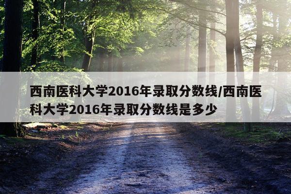 西南医科大学2016年录取分数线/西南医科大学2016年录取分数线是多少