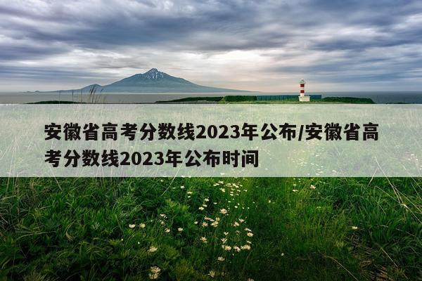 安徽省高考分数线2023年公布/安徽省高考分数线2023年公布时间