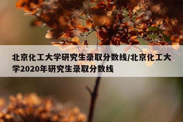 北京化工大学研究生录取分数线/北京化工大学2020年研究生录取分数线