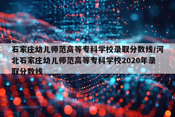 石家庄幼儿师范高等专科学校录取分数线/河北石家庄幼儿师范高等专科学校2020年录取分数线