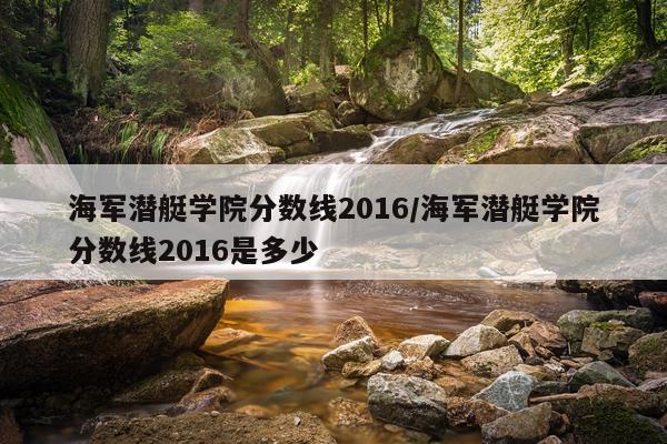 海军潜艇学院分数线2016/海军潜艇学院分数线2016是多少