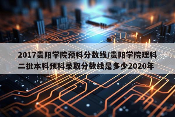 2017贵阳学院预科分数线/贵阳学院理科二批本科预科录取分数线是多少2020年
