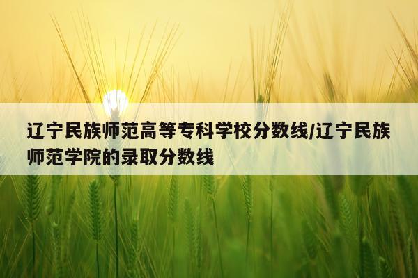 辽宁民族师范高等专科学校分数线/辽宁民族师范学院的录取分数线