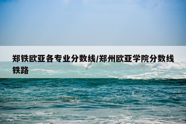 郑铁欧亚各专业分数线/郑州欧亚学院分数线铁路