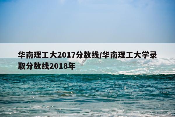 华南理工大2017分数线/华南理工大学录取分数线2018年