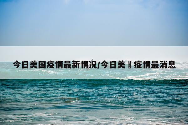 今日美国疫情最新情况/今日美囯疫情最消息