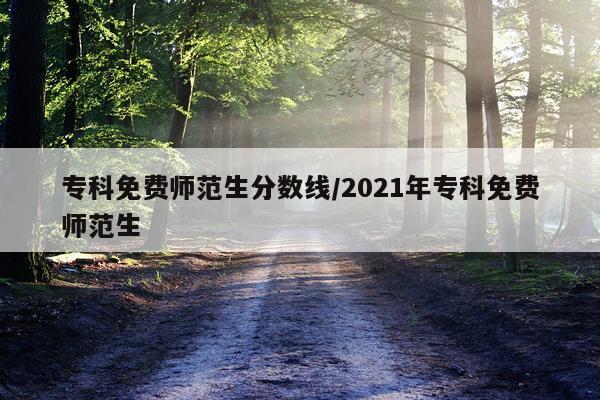 专科免费师范生分数线/2021年专科免费师范生