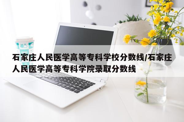 石家庄人民医学高等专科学校分数线/石家庄人民医学高等专科学院录取分数线