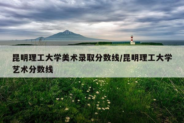 昆明理工大学美术录取分数线/昆明理工大学艺术分数线