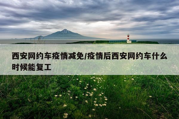 西安网约车疫情减免/疫情后西安网约车什么时候能复工