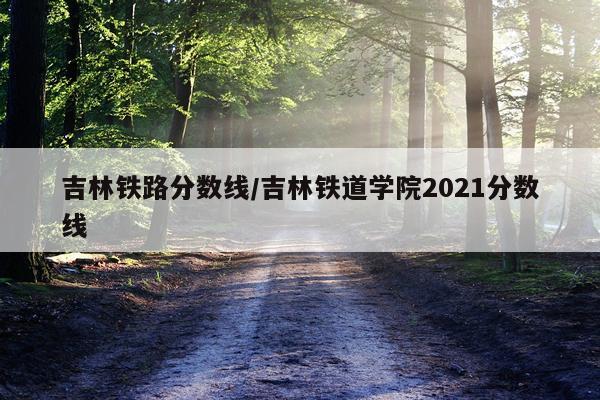 吉林铁路分数线/吉林铁道学院2021分数线