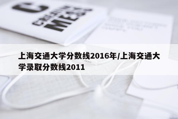 上海交通大学分数线2016年/上海交通大学录取分数线2011