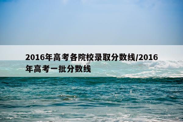 2016年高考各院校录取分数线/2016年高考一批分数线