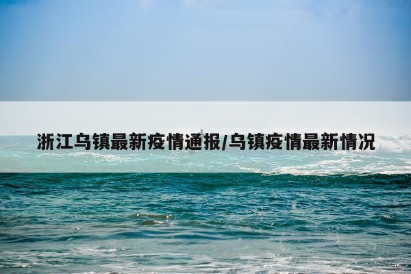 浙江乌镇最新疫情通报/乌镇疫情最新情况